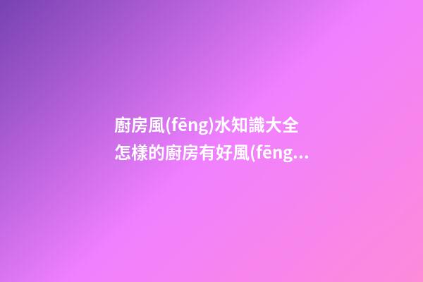 廚房風(fēng)水知識大全 怎樣的廚房有好風(fēng)水